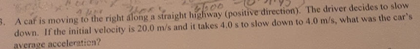 A car is moving to the right along a straight highway (positive direction). The driver decides to slow 
down. If the initial velocity is 20.0 m/s and it takes 4.0 s to slow down to 4.0 m/s, what was the car’s 
average acceleration?