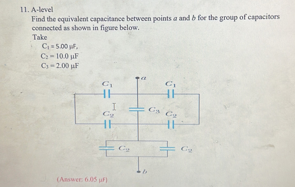 A-level
Find the equivalent capacitance between points a and b for the group of capacitors
connected as shown in figure below.
Take
C_1=5.00mu F,
C_2=10.0mu F
C_3=2.00mu F
(Answer: 6.05 μF)