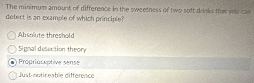 The minimum amount of difference in the sweetness of two soft drinks that you can
detect is an example of which principle?
Absolute threshold
Signal detection theory
Proprioceptive sense
Just-noticeable difference