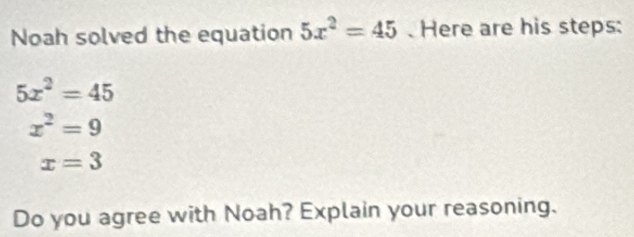 Noah solved the equation 5x^2=45. Here are his steps:
5x^2=45
x^2=9
x=3
Do you agree with Noah? Explain your reasoning.