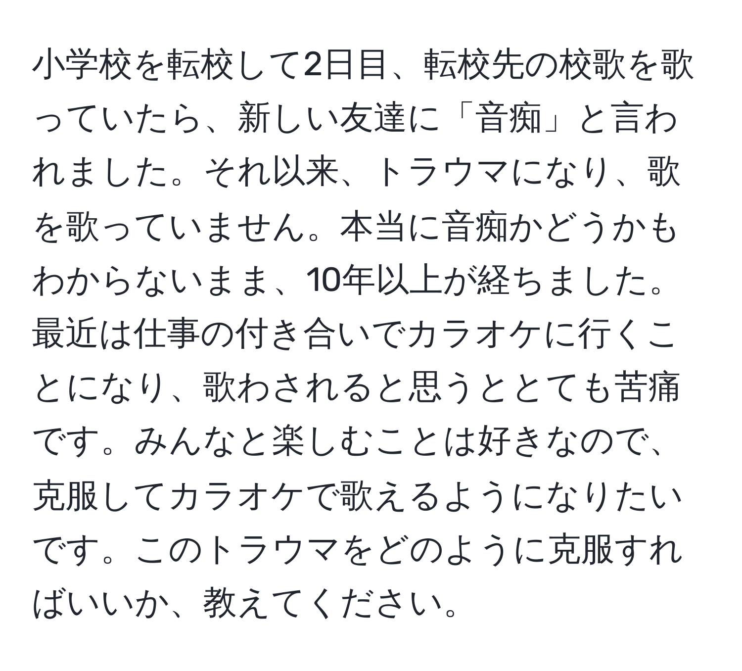 小学校を転校して2日目、転校先の校歌を歌っていたら、新しい友達に「音痴」と言われました。それ以来、トラウマになり、歌を歌っていません。本当に音痴かどうかもわからないまま、10年以上が経ちました。最近は仕事の付き合いでカラオケに行くことになり、歌わされると思うととても苦痛です。みんなと楽しむことは好きなので、克服してカラオケで歌えるようになりたいです。このトラウマをどのように克服すればいいか、教えてください。