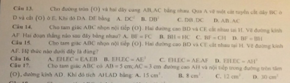 Chn đường trờn (O) và hai đây cung AB AC bằng nhau. Qua A vẽ một cát tuyền cất dây BC ở
D và cất (O) ở E. Khi đó DA. DE bằng A. DC^2 B. DB^2 C. DB DC D. AB. AC
Cầu 14, Cho tam giác ABC nhọn nội tiếp (O). Hai đường cao BD và CE cất nhau tại H. Về đường kinh
AF Hai đoạn thắng nào sao đây bằng nhau? A. BF=FC B. BH=HC C. BF=CH D. BF=BH
Cầu 15. Cho tam giác ABC nhọn nội tiếp (O). Hai đường cao BD và CE cất nhau tại H. Về đường kinh
AF. Hệ thức nào dưới đây là đùng?
Câu 16. A. EHEC=EAEB B. EHEC=AE^2 C. EH.EC=AE.AF D. EHEC=AH^2
Câu 17. Cho tam giác ABC có AB=5cm; AC=3cm đường cao AH và nội tiếp trong đường tròn tấm
(O), đường kinh AD. Khi đồ tích AH. AD bảng: A. 15cm^2. B. 8cm^2. C. 12cm^2. D. 10cm^3