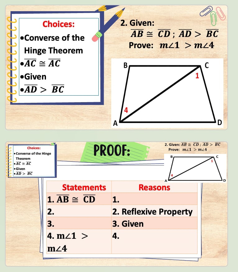 Choices: 2. Given: 
Converse of the
overline AB≌ overline CD; overline AD>overline BC
Prove: m∠ 1>m∠ 4
Hinge Theorem
overline AC≌ overline AC
Given
overline AD>overline BC
2. Given: overline AB≌ overline CD; overline AD>overline BC
Choices: PROOF: Prove: m∠ 1>m∠ 4
•Converse of the Hinge 
Theorem
· overline AC≌ overline AC
• Given
· overline AD>overline BC
Statements Reasons 
1. overline AB≌ overline CD 1. 
2. 2. Reflexive Property 
3. 3. Given 
4. m∠ 1> 4.
m∠ 4