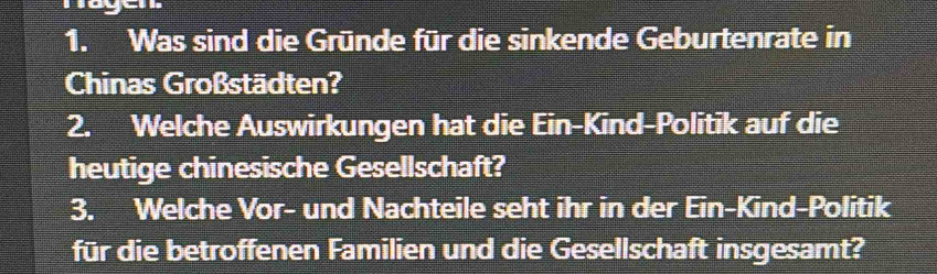 Was sind die Gründe für die sinkende Geburtenrate in 
Chinas Großstädten? 
2. Welche Auswirkungen hat die Ein-Kind-Politik auf die 
heutige chinesische Gesellschaft? 
3. Welche Vor- und Nachteile seht ihr in der Ein-Kind-Politik 
für die betroffenen Familien und die Gesellschaft insgesamt?