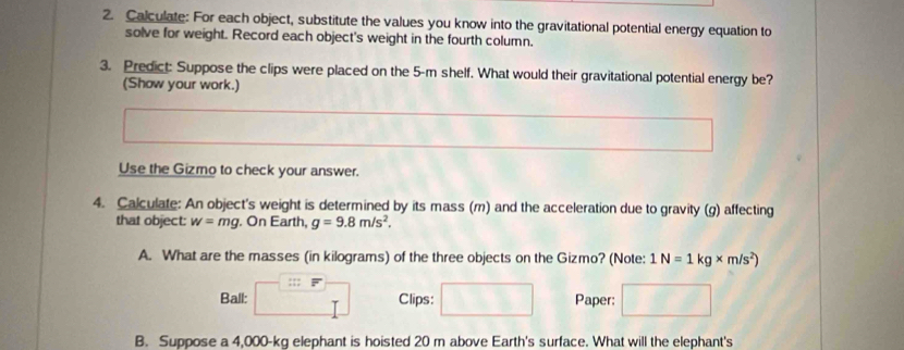 Calculate: For each object, substitute the values you know into the gravitational potential energy equation to 
solve for weight. Record each object's weight in the fourth column. 
3. Predict: Suppose the clips were placed on the 5-m shelf. What would their gravitational potential energy be? 
(Show your work.) 
Use the Gizmo to check your answer. 
4. Calculate: An object's weight is determined by its mass (m) and the acceleration due to gravity (g) affecting 
that object: w=mg. On Earth, g=9.8m/s^2. 
A. What are the masses (in kilograms) of the three objects on the Gizmo? (Note: 1N=1kg* m/s^2)
:;; F 
Ball: Clips: Paper: 
B. Suppose a 4,000-kg elephant is hoisted 20 m above Earth's surface. What will the elephant's