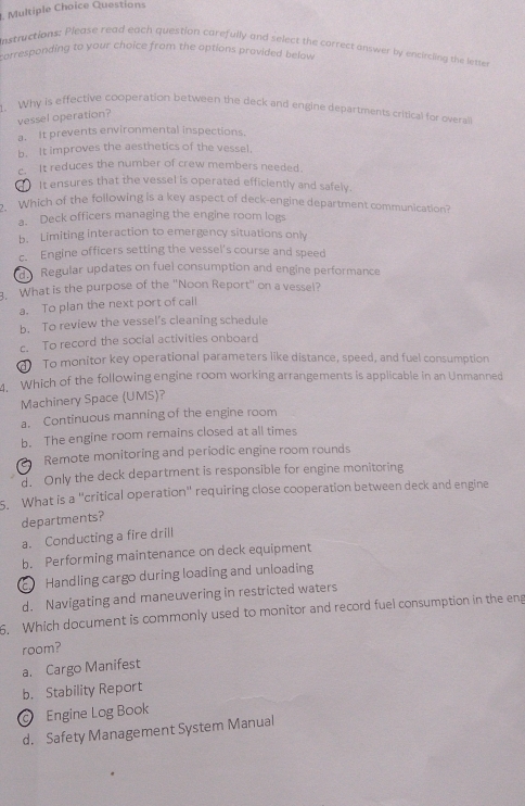 Questions
Instructions; Please read each question carefully and select the correct answer by encircling the letser
carresponding to your choice from the options provided belaw 
1. Why is effective cooperation between the deck and engine departments critical for overail
vessel operation?
a. It prevents environmental inspections.
b. It improves the aesthetics of the vessel.
c. It reduces the number of crew members needed.
It ensures that the vessel is operated efficiently and safely.
2. Which of the following is a key aspect of deck-engine department communication?
a. Deck officers managing the engine room logs
b. Limiting interaction to emergency situations only
c. Engine officers setting the vessel's course and speed
d Regular updates on fuel consumption and engine performance
3. What is the purpose of the "Noon Report" on a vessel?
a. To plan the next port of call
b. To review the vessel's cleaning schedule
c. To record the social activities onboard
To monitor key operational parameters like distance, speed, and fuel consumption
4. Which of the following engine room working arrangements is applicable in an Unmanned
Machinery Space (UMS)?
a. Continuous manning of the engine room
b. The engine room remains closed at all times
Remote monitoring and periodic engine room rounds
d. Only the deck department is responsible for engine monitoring
5. What is a "critical operation" requiring close cooperation between deck and engine
departments?
a. Conducting a fire drill
b. Performing maintenance on deck equipment
Handling cargo during loading and unloading
d. Navigating and maneuvering in restricted waters
6. Which document is commonly used to monitor and record fuel consumption in the eng
room?
a. Cargo Manifest
b. Stability Report
Engine Log Book
d. Safety Management System Manual