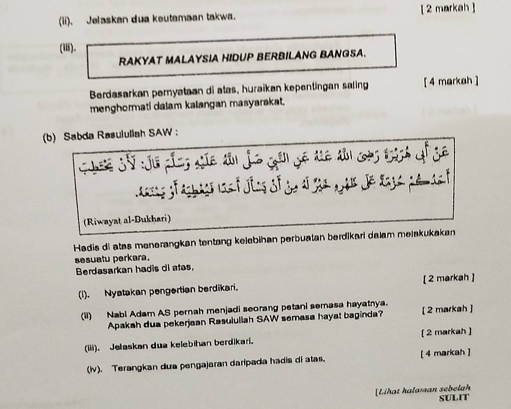 (ii). Jelaskan dua keutemaan takwa. [ 2 markah] 
(). 
RAKYAT MALAYSIA HIDUP BERBILANG BANGSA. 
Berdasarkan pernyataan di atas, huraikan kepentingan saling [4 markah ] 
menghormati dalam kalangan masyarakat. 
(b) Sabda Rasulullah SAW : 
Chin Sử :Jữ củcg cic dâu jo gải gê tê dải cac tích ậf gê 
(Riwayat al-Bukhari) 
Hadis di atas menerangkan tentang kelebihan perbuatan berdikari dalam melakukakan 
sesuatu perkara. 
Berdasarkan hadis di atas, 
[ 2 markah ] 
(i). Nyatakan pengertian berdikari. 
(1i) Nabi Adam AS pernah menjadi seorang petani semasa hayatnya. 
Apakah dua pekerjaan Rasulullah SAW semasa hayat baginda? [ 2 markah ] 
(iii). Jelaskan dua kelebihan berdikari. [ 2 markah ] 
(iv). Terangkan dua pengajaran daripada hadis di atas. [ 4 markah ] 
[Lihat halaman sebelah 
SULIT