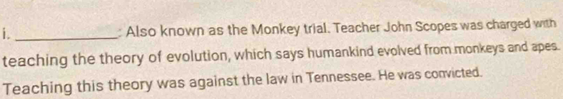 Also known as the Monkey trial. Teacher John Scopes was charged with 
teaching the theory of evolution, which says humankind evolved from monkeys and apes. 
Teaching this theory was against the law in Tennessee. He was convicted.