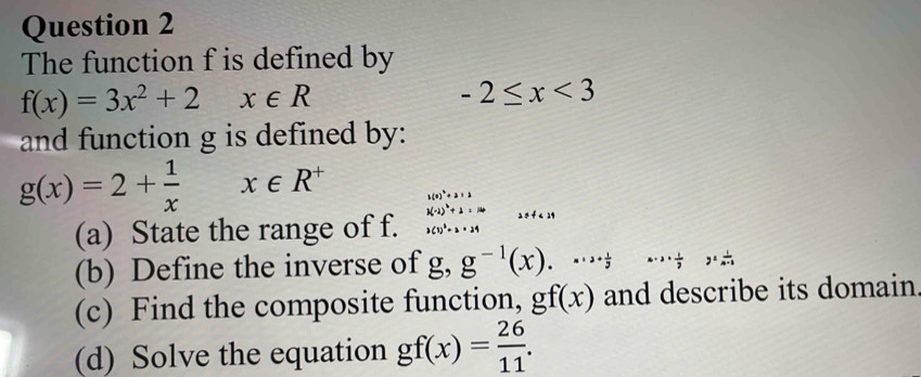 The function f is defined by
f(x)=3x^2+2 x∈ R
-2≤ x<3</tex> 
and function g is defined by:
g(x)=2+ 1/x x∈ R^+ .beginarrayr h(x)^2+2* 3 1(-2)^2+2* 10 3(1)^2=2* 24 2endarray 2 ÷ f < 29</tex> 
(a) State the range of f. 
(b) Define the inverse of g, g^(-1)(x)..endpmatrix ·s 2·  1/7 y= 1/n-3 
(c) Find the composite function, gf(x) and describe its domain 
(d) Solve the equation gf(x)= 26/11 .