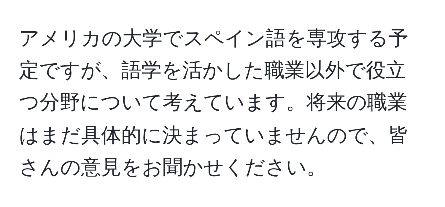 アメリカの大学でスペイン語を専攻する予定ですが、語学を活かした職業以外で役立つ分野について考えています。将来の職業はまだ具体的に決まっていませんので、皆さんの意見をお聞かせください。