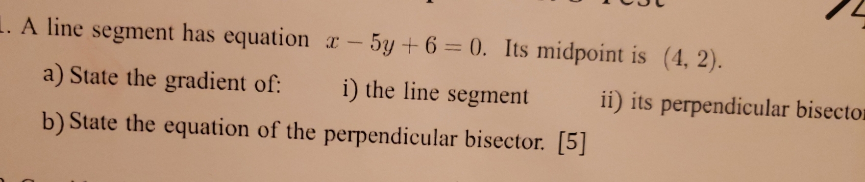 A line segment has equation x-5y+6=0. Its midpoint is (4,2). 
a) State the gradient of: i) the line segment ii) its perpendicular bisecto 
b)State the equation of the perpendicular bisector. [5]