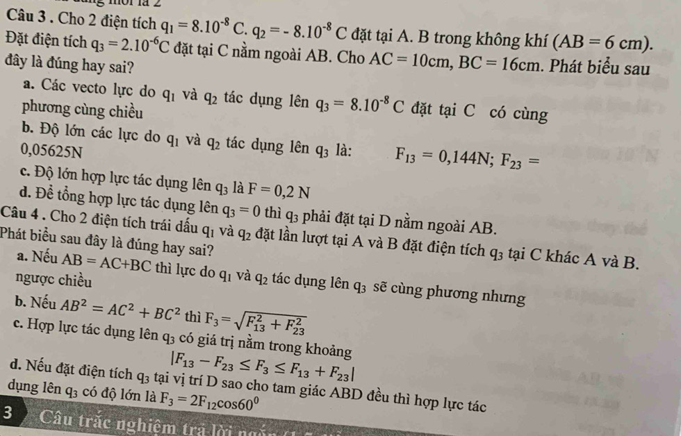 ung ór là 2
Câu 3 . Cho 2 điện tích q_1=8.10^(-8) C. q_2=-8.10^(-8)C đặt tại A. B trong không khí (AB=6cm).
Đặt điện tích q_3=2.10^(-6)C đặt tại C nằm ngoài AB. Cho AC=10cm,BC=16cm
đây là đúng hay sai? . Phát biểu sau
a. Các vecto lực do q_1 và q_2 tác dụng lên q_3=8.10^(-8)C
phương cùng chiều đặt tại C có cùng
b. Độ lớn các lực do q_1 và q_2 tác dụng lên
0,05625N q_3 là: F_13=0,144N;F_23=
c. Độ lớn hợp lực tác dụng lên q_3 là F=0,2N
d. Để tổng hợp lực tác dụng lên q_3=0 thì q_3 phải đặt tại D nằm ngoài AB.
Câu 4 . Cho 2 điện tích trái dấu q_1 và q_2 đặt lần lượt tại A và B đặt điện tích q_3 tại C khác A và B.
Phát biểu sau đây là đúng hay sai?
a. Nếu AB=AC+BC thì lực do q_1 và
ngược chiều q_2 tác dụng lên q_3 sẽ cùng phương nhưng
b. Nếu AB^2=AC^2+BC^2 thì F_3=sqrt (F_13)^2+F_(23)^2
c. Hợp lực tác dụng lên q_3 có giá trị nằm trong khoảng
|F_13-F_23≤ F_3≤ F_13+F_23|
d. Nếu đặt điện tích q_3 tại vị trí D sao cho tam giác ABD đều thì hợp lực tác
dụng lên q_3 có độ lớn là F_3=2F_12cos 60^0
3  Câu trắc nghiệm trả lời ngắn (1 ộ