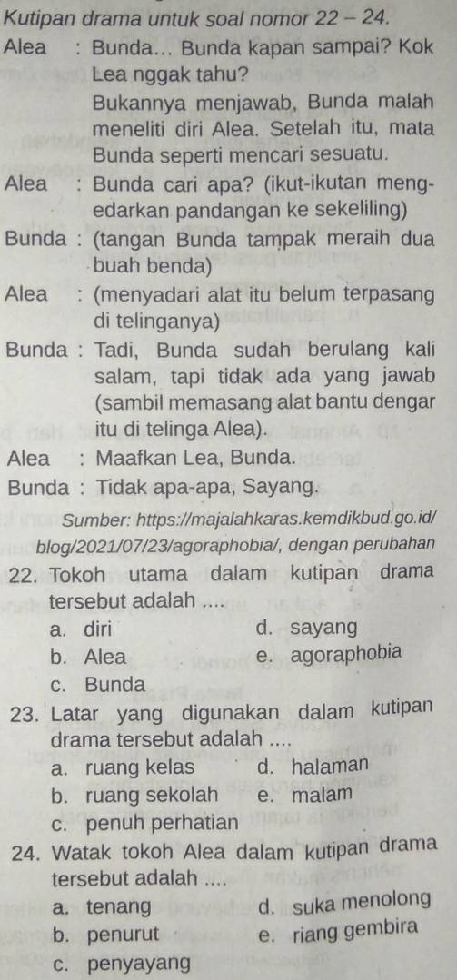 Kutipan drama untuk soal nomor 22 - 24.
Alea : Bunda... Bunda kapan sampai? Kok
Lea nggak tahu?
Bukannya menjawab, Bunda malah
meneliti diri Alea. Setelah itu, mata
Bunda seperti mencari sesuatu.
Alea : Bunda cari apa? (ikut-ikutan meng-
edarkan pandangan ke sekeliling)
Bunda : (tangan Bunda tampak meraih dua
buah benda)
Alea : (menyadari alat itu belum terpasang
di telinganya)
Bunda : Tadi, Bunda sudah berulang kali
salam, tapi tidak ada yang jawab
(sambil memasang alat bantu dengar
itu di telinga Alea).
Alea : Maafkan Lea, Bunda.
Bunda : Tidak apa-apa, Sayang.
Sumber: https://majalahkaras.kemdikbud.go.id/
blog/2021/07/23/agoraphobia/, dengan perubahan
22. Tokoh utama dalam kutipan drama
tersebut adalah ....
a. diri d. sayang
b. Alea e. agoraphobia
c. Bunda
23. Latar yang digunakan dalam kutipan
drama tersebut adalah ....
a. ruang kelas d. halaman
b. ruang sekolah e. malam
c. penuh perhatian
24. Watak tokoh Alea dalam kutipan drama
tersebut adalah ....
a. tenang
d. suka menolong
b. penurut e. riang gembira
c. penyayang