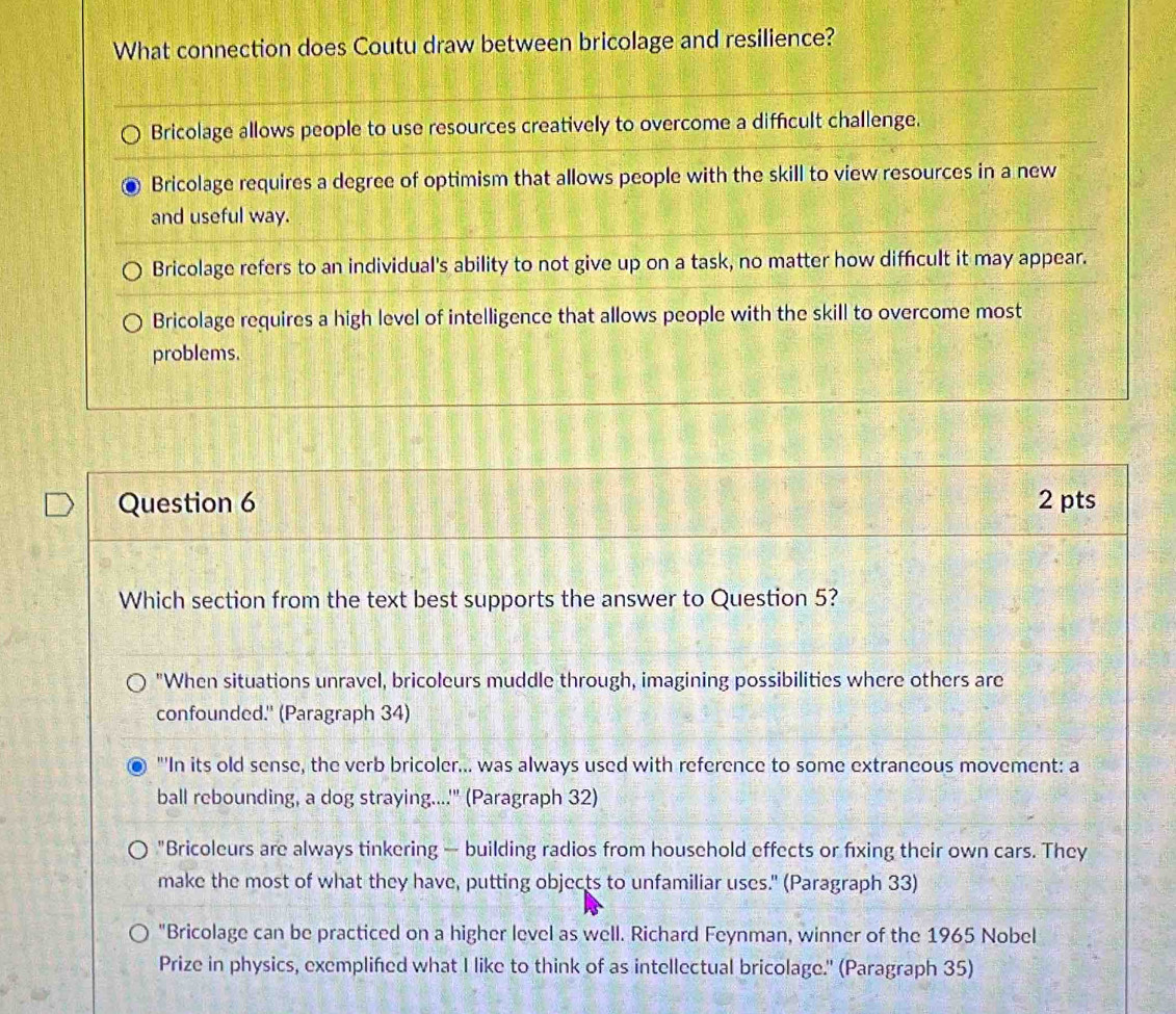 What connection does Coutu draw between bricolage and resilience?
Bricolage allows people to use resources creatively to overcome a difficult challenge.
Bricolage requires a degree of optimism that allows people with the skill to view resources in a new
and useful way.
Bricolage refers to an individual's ability to not give up on a task, no matter how diffcult it may appear.
Bricolage requires a high level of intelligence that allows people with the skill to overcome most
problems.
Question 6 2 pts
Which section from the text best supports the answer to Question 5?
"When situations unravel, bricoleurs muddle through, imagining possibilities where others are
confounded.' (Paragraph 34)
"'In its old sense, the verb bricoler... was always used with reference to some extraneous movement: a
ball rebounding, a dog straying....'" (Paragraph 32)
"Bricoleurs are always tinkering — building radios from household effects or fixing their own cars. They
make the most of what they have, putting objects to unfamiliar uses." (Paragraph 33)
"Bricolage can be practiced on a higher level as well. Richard Feynman, winner of the 1965 Nobel
Prize in physics, exemplifed what I like to think of as intellectual bricolage.' (Paragraph 35)