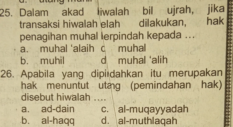 Dalam akad liwalah bil ujrah, jika
transaksi hiwalah elah dilakukan, hak
penagihan muhal lerpindah kepada ...
a. muhal ‘alaih c muhal
b. muhil d muhal ‘alih
26. Apabila yang dipi dahkan itu merupakan
hak menuntut utang (pemindahan hak)
disebut hiwalah ....
a. ad-dain c. al-muqayyadah.b. al-haqq d. al-muthlaqah