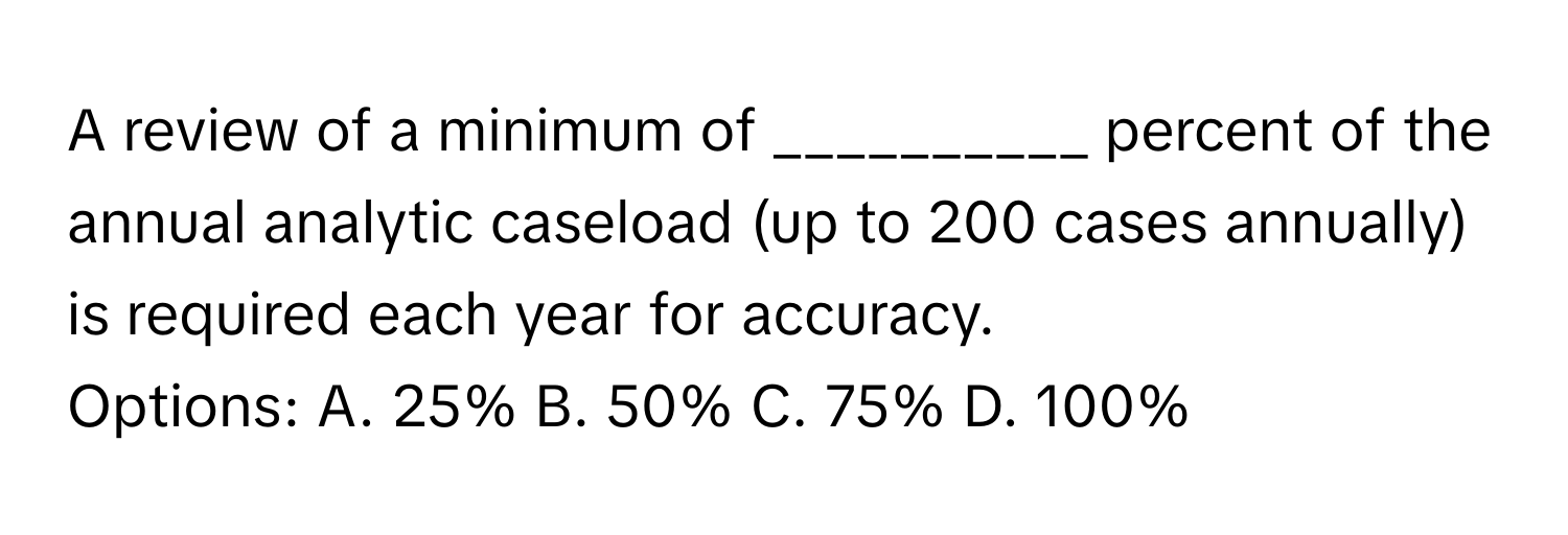 A review of a minimum of __________ percent of the annual analytic caseload (up to 200 cases annually) is required each year for accuracy.

Options: A. 25% B. 50% C. 75% D. 100%