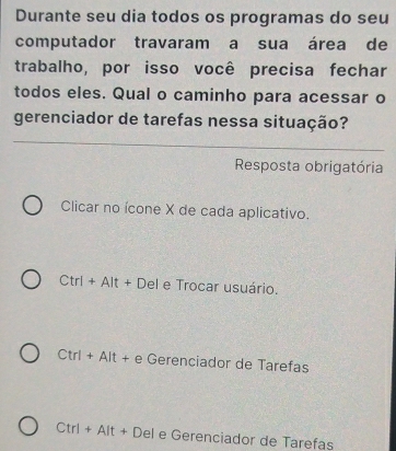 Durante seu dia todos os programas do seu
computador travaram a sua área de
trabalho, por isso você precisa fechar
todos eles. Qual o caminho para acessar o
gerenciador de tarefas nessa situação?
Resposta obrigatória
Clicar no ícone X de cada aplicativo.
Ctrl+Alt+Del e Trocar usuário.
Ctrl+Alt+eGere nciador de Tarefas
Ctrl+Alt+Del e Gerenciador de Tarefas