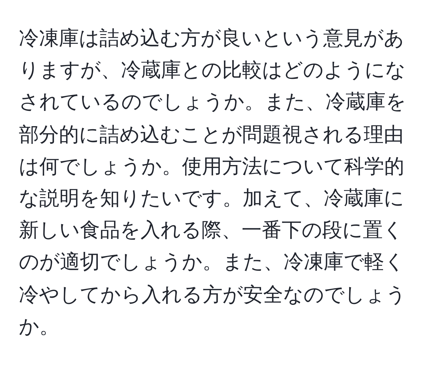 冷凍庫は詰め込む方が良いという意見がありますが、冷蔵庫との比較はどのようになされているのでしょうか。また、冷蔵庫を部分的に詰め込むことが問題視される理由は何でしょうか。使用方法について科学的な説明を知りたいです。加えて、冷蔵庫に新しい食品を入れる際、一番下の段に置くのが適切でしょうか。また、冷凍庫で軽く冷やしてから入れる方が安全なのでしょうか。