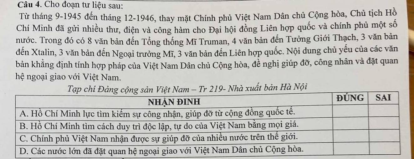 Cho đoạn tư liệu sau: 
Từ tháng 9-1945 đến tháng 12 -1946, thay mặt Chính phủ Việt Nam Dân chủ Cộng hòa, Chủ tịch Hồ 
Chí Minh đã gửi nhiều thư, điện và công hàm cho Đại hội đồng Liên hợp quốc và chính phủ một số 
nước. Trong đó có 8 văn bản đến Tổng thống Mĩ Truman, 4 văn bản đến Tưởng Giới Thạch, 3 văn bản 
đến Xtalin, 3 văn bản đến Ngoại trưởng Mĩ, 3 văn bản đến Liên hợp quốc. Nội dung chủ yếu của các văn 
bản khẳng định tính hợp pháp của Việt Nam Dân chủ Cộng hòa, đề nghị giúp đỡ, công nhân và đặt quan 
hệ ngoại giao với Việt Nam. 
Tạp chí Đảng cộng sản Việt Nam - Tr 219- Nhà xuất bản Hà Nội