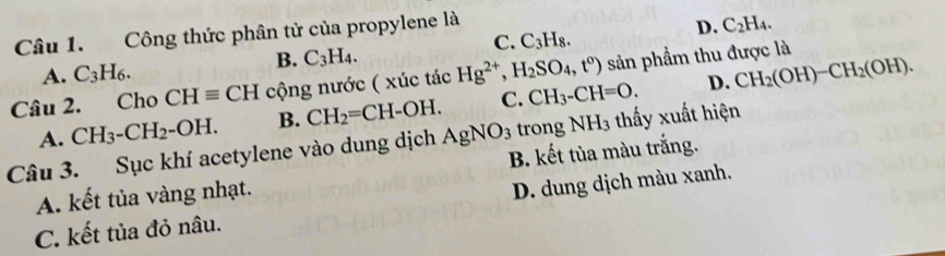 Công thức phân tử của propylene là
D. C_2H_4.
C. C_3H_8.
B.
A. C_3H_6. C_3H_4. 
Câu 2. Cho CHequiv CH cộng nước ( xúc tác Hg^(2+), H_2SO_4, t^0) sản phẩm thu được là
D.
A. CH_3-CH_2-OH. B. CH_2=CH-OH. C. CH_3-CH=O. CH_2(OH)-CH_2(OH). 
Câu 3. Sục khí acetylene vào dung dịch AgNO_3 trong NH3 thấy xuất hiện
A. kết tủa vàng nhạt. B. kết tủa màu trắng.
C. kết tủa đỏ nâu. D. dung dịch màu xanh.