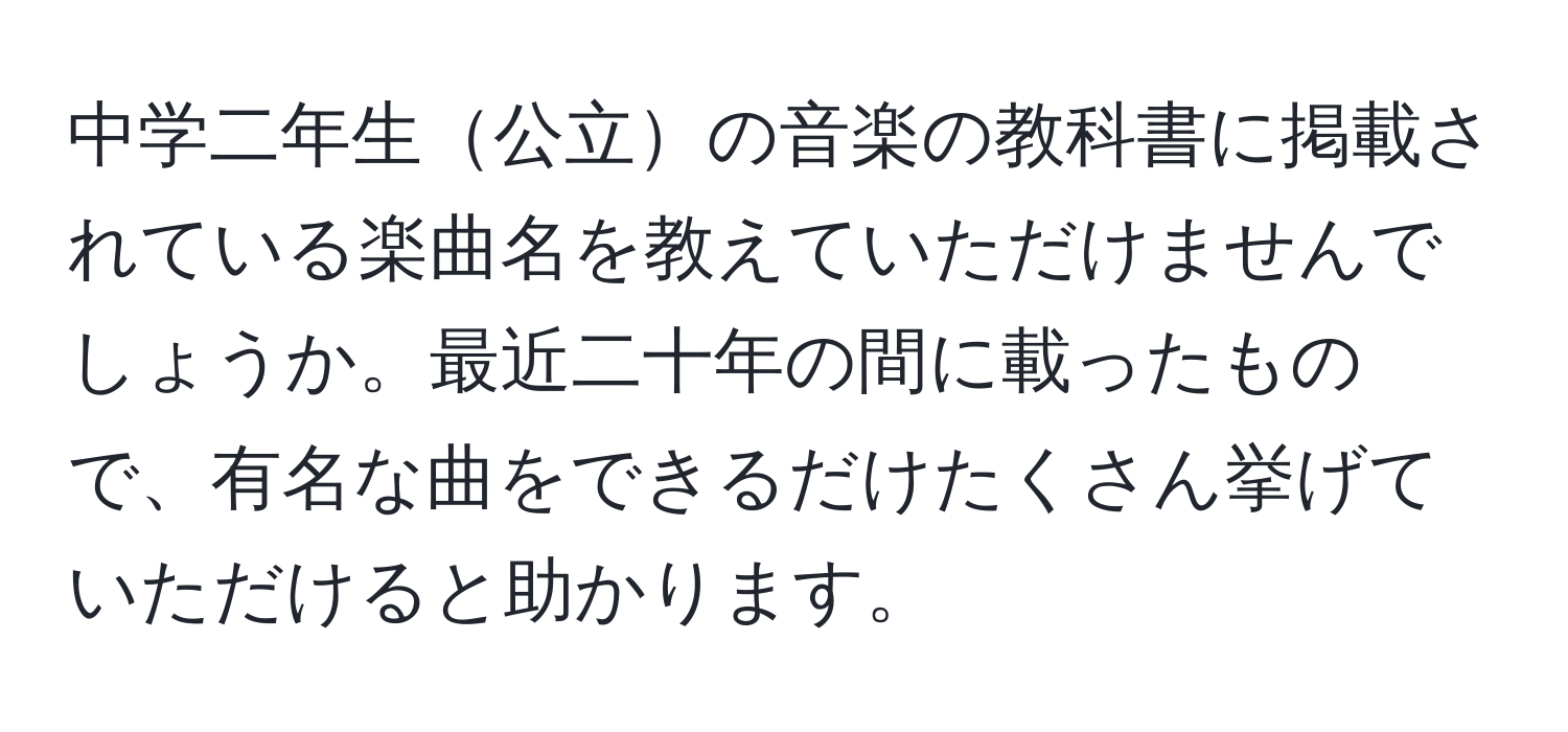 中学二年生公立の音楽の教科書に掲載されている楽曲名を教えていただけませんでしょうか。最近二十年の間に載ったもので、有名な曲をできるだけたくさん挙げていただけると助かります。