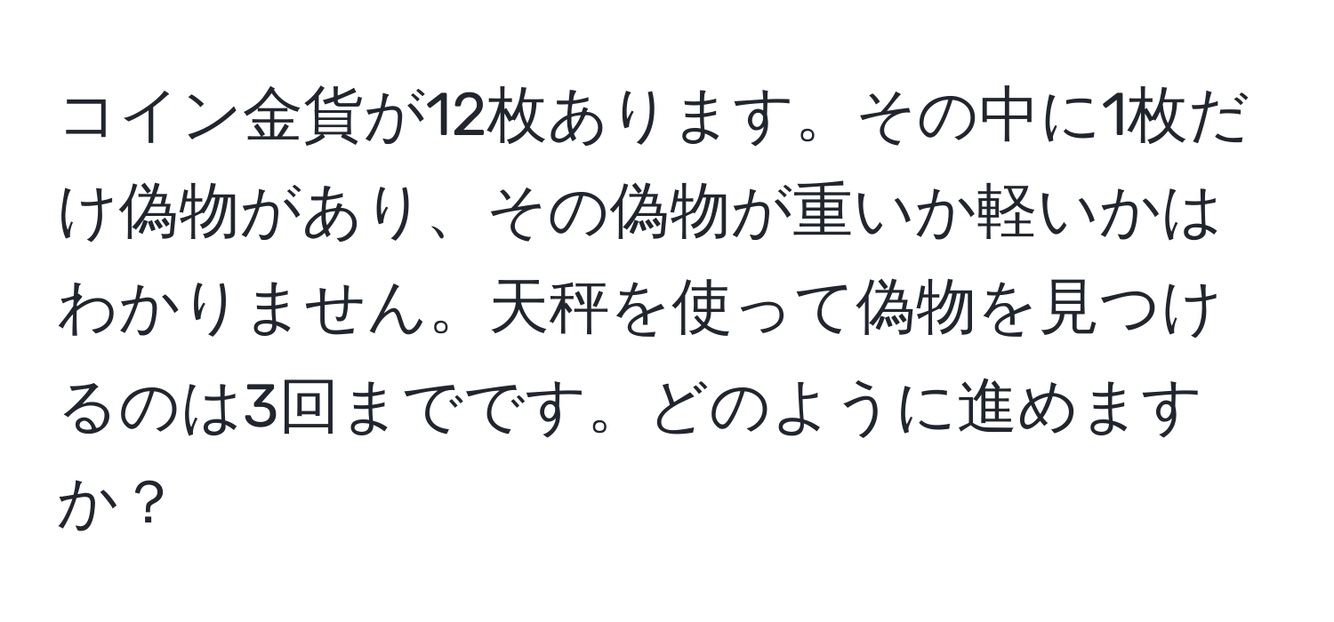 コイン金貨が12枚あります。その中に1枚だけ偽物があり、その偽物が重いか軽いかはわかりません。天秤を使って偽物を見つけるのは3回までです。どのように進めますか？