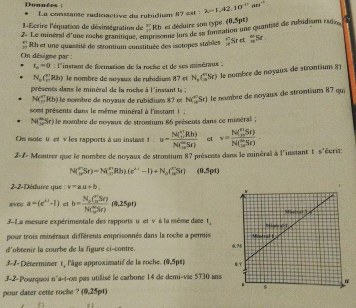 Données :
La constante radioactive du rubidium 87est: lambda =1,42.10^(-11)an^(-1).
1-Ecrire l'équation de désintégration de beginarrayr 87 37endarray Rb et déduire son type. (0,5pt)
2- Le minéral d'une roche granitique, er prisonne lors de sa formation une quantité de rubidium radio
beginarrayr 87 37endarray Rb et une quantité de strontium constituée des isotopes stables beginarrayr 87 38endarray Sret _(38)^(86)Sr.
On désigne par :
t_0=0 : l’instant de formation de la roche et de ses minéraux ;
N_0(_(17)^(27)Rb) le nombre de noyaux de rubidium 87 et N_0(_(38)^(87)Sr) le nombre de noyaux de strontium 87
présents dans le minéral de la roche à l'instant to ;
N(_(37)^(87)Rb) le nombre de noyaux de rubidium 87 et N(_(3x)^(87)Sr) le nombre de noyaux de strontium 87 qui
sont présents dans le même minéral à l'instant t ;
N(_(38)^(86)Sr) le nombre de noyaux de strontium 86 présents dans ce minéral ;
On note u et v les rapports à un instant t : u=frac N( π /17 Rb)N( 26/12 Sr) et v=frac N( 87/187 Sr)(N(_18)^(86)Sr).
2-1- Montrer que le nombre de noyaux de strontium 87 présents dans le minéral à l'instant t s'écrit:
N(_(18)^(87)Sr)=N(_(37)^(27)Rb).(e^(2-1)-1)+N_0(_(18)^(87)Sr) (0,5pt)
2-2-Déduire que : v=a.u+b,
avec a=(e^(lambda t)-1) et b=frac N_0( m/18 Sr)(N(_18)^(36)Sr)(0,25pt)
3-La mesure expérimentale des rapports u et v à la même date t
pour trois minéraux différents emprisonnés dans la roche a permis
d*obtenir la courbe de la figure ci-contre.
3-1- Déterminer t l'âge approximatif de la roche. (0,5pt)
3-2-Pourquoi n’a-t-on pas utilisé le carbone 14 de demi-vie 5730 ans
pour dater cette roche ? (0,25pt)