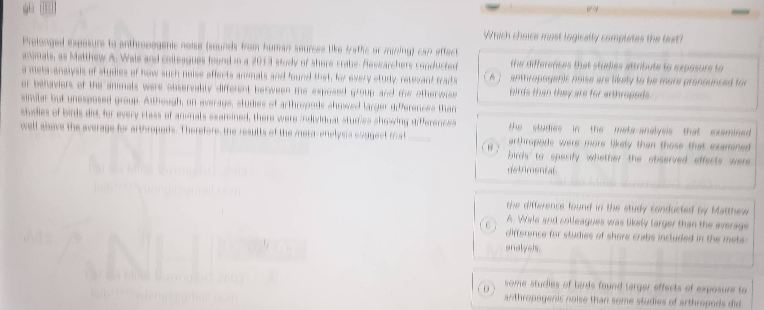 Which choice most logically completes the text?
Prolonged exposure to anthropogenic noise (sounds from human sources like traffic or mining) can affect
animals, as Matthew A. Wale and colleagues found in a 2013 study of shore crabs. Researchers conducted
the differences that studies attribute to exposure to 
a meta-analysis of studies of how such noise affects animals and found that, for every study, relevant traits A anthropogenic noise are likely to be more pronounced for 
or behaviers of the animals were observably different between the exposed group and the otherwise 
birds than they are for arthropeds.
similar but unexposed group. Although, on average, studies of arthropods showed larger differences than
studies of birds did, for every class of animals examined, there were individual studies showing differences the studies in the meta-analysis that examined .
well above the average for arthropeds. Therefore, the results of the meta-analysis suggest that arthropods were more likely than those that examined.
birds' to specify whether the observed effects were.
detrimental
the difference found in the study conducted by Matthew 
C A. Wale and colleagues was likely larger than the average
difference for studies of shore crabs included in the meta 
analysis.
D some studies of birds found larger effects of exposure to
anthropogenic noise than some studies of arthropods did.