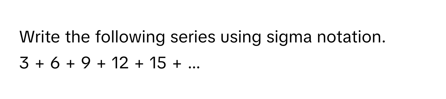 Write the following series using sigma notation.

3 + 6 + 9 + 12 + 15 + ...