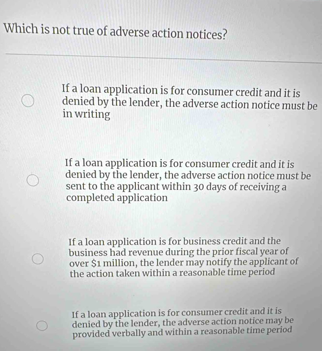 Which is not true of adverse action notices?
If a loan application is for consumer credit and it is
denied by the lender, the adverse action notice must be
in writing
If a loan application is for consumer credit and it is
denied by the lender, the adverse action notice must be
sent to the applicant within 30 days of receiving a
completed application
If a loan application is for business credit and the
business had revenue during the prior fiscal year of
over $1 million, the lender may notify the applicant of
the action taken within a reasonable time period
If a loan application is for consumer credit and it is
denied by the lender, the adverse action notice may be
provided verbally and within a reasonable time period