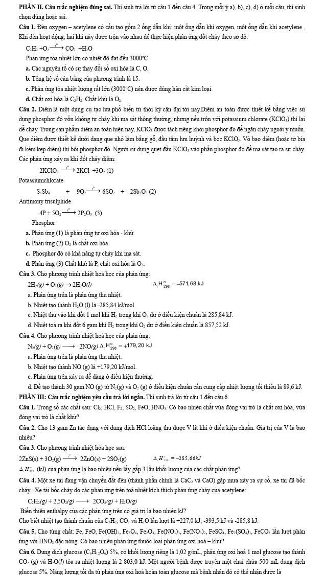 PHÀN II. Câu trắc nghiệm đúng sai. Thí sinh trả lời từ câu 1 đến câu 4. Trong mỗi ya),b),c),d) ở mỗi câu, thí sinh
chọn đúng hoặc sai.
Câu 1. Đèn oxygen - acetylene có cầu tạo gồm 2 ổng dẫn khí: một ổng dẫn khí oxygen, một ổng dẫn khi acetylene .
Khi đẻn hoạt động, hai khí này được trộn vào nhau để thực hiện phản ứng đốt cháy theo sơ đồ:
C_2H_2+O_2to CO_2+H_2O
Phản ứng tỏa nhiệt lớn có nhiệt độ đạt đến 3000''C
a. Các nguyên tổ có sự thay đổi số oxi hóa là C, O.
b. Tổng hệ số cân bằng của phương trình là 15.
c. Phản ứng tỏa nhiệt lượng rắt lớn (3000°C) nên được dùng hàn cắt kim loại.
d. Chất oxi hóa là C₂H₂, Chất khủ là O
Câu 2. Diêm là một dụng cụ tạo lửa phổ biển từ thời kỳ cận đại tới nay.Diêm an toàn được thiết kể bằng việc sử
dụng phosphor đỏ vốn không tự chảy khi ma sát thông thường, nhưng nểu trộn với potassium chlorate (KClO₃) thì lại
dể cháy. Trong sản phẩm diêm an toàn hiện nay, KCIO₃ được tách riêng khỏi phosphor đỏ để ngăn cháy ngoài ý muồn
Que diêm được thiết kế dưới dạng que nhỏ làm bằng gỗ, đầu tầm lưu huỳnh và bọc KClO.. Vỏ bao diêm (hoặc tờ bia
đi kẻm kẹp diêm) thi bôi phosphor đỏ. Người sử dụng quẹt đầu KClO: vào phần phosphor đỏ đề ma sát tạo ra sự chảy.
Các phản ứng xảy ra khi đốt cháy diêm
2KClO_3to 2KCl+3O_2(1)
Potassiumchlorate
S_6Sb_4+9O_2to 2S6SO_2+2Sb_2O_3(2)
Antimony trisulphide
4P+5O_2to 2P_2O_5(3)
Phosphor
a. Phản ứng (1) là phản ứng tự oxi hóa - khử.
b. Phản ứng (2) O: là chất oxi hóa
c. Phosphor đỏ có khả năng tự chảy khi ma sát
d. Phản ứng (3) Chất khữ là P, chất oxi hóa là O .
Câu 3. Cho phương trình nhiệt hoá học của phản ứng:
2H_2(g)+O_2(g)to 2H_2O(l)
△ _rH_(298)°=-571,68kJ
a. Phản ứng trên là phản ứng thu nhiệt.
b. Nhiệt tạo thành H-O (l) là -285,84 kJ/mol
c. Nhiệt thu vào khi đốt 1 mol khí H. trong khí O₂ dư ở điều kiện chuẩn là 285,84 kJ.
d. Nhiệt toả ra khi đốt 6 gam khí H₂ trong khí O₂ dư ở điều kiện chuẩn là 857,52 kJ.
Câu 4. Cho phương trình nhiệt hoá học của phản ứng:
N_2(g)+O_2(g)to 2NO(g) △ _rH_(298)°=+179,20kJ
a. Phản ứng trên là phản ứng thu nhiệt.
b. Nhiệt tạo thành NO(g) 1a+179,20 kJ/mol.
c. Phản ứng trên xảy ra dễ dảng ở điều kiện thường.
d. Để tao thành 30 gam NO(g) từ N₂(g) và O₃ (g) ở điều kiện chuẩn cần cung cấp nhiệt lượng tổi thiểu là 89,6 kJ.
PHẢN III: Câu trắc nghiệm yêu cầu trả lời ngắn. Thi sinh trả lời từ câu 1 đến câu 6.
Câu 1. Trong số các chất sau: Cl₂, HCl, F₂, SO₃, FeO, HNO₃. Có bao nhiêu chất vừa đóng vai trò là chất oxỉ hóa, vừa
đóng vai trò là chất khử?
Câu 2. Cho 13 gam Zn tác dụng với dung dịch HCl loãng thu được V lít khí ở điều kiện chuẩn. Giá trị của V là bao
nhiêu?
Câu 3. Cho phương trình nhiệt hóa học sau:
2ZnS(s)+3O_2(g)to 2ZnO(s)+2SO_2(g) A H_(101)^(·)=-285.66kJ
A H (kJ) của phản ứng là bao nhiêu nếu lấy gắp 3 lần khổi lượng của các chất phản ứng?
Câu 4. Một xe tải đang vận chuyển đất đèn (thành phần chính là CaC, và ở CaO 0) gặp mưa xảy ra sự cổ, xe tải đã bốc
cháy. Xe tải bốc cháy do các phản ứng trên toả nhiệt kích thích phản ứng cháy của acetylene:
_2H_2(g)+2,5O_2(g)to 2CO_2(g)+H_2O(g)
Biển thiên enthalpy của các phản ứng trên có giá trị là bao nhiêu kJ?
Cho biết nhiệt tạo thành chuẩn của C₂H₂, CO₃ và H₂O lần lượt là +227,0 kJ; -393,5 kJ và -285,8 kJ.
Câu 5. Cho từng chất: Fe FeO,Fe(OH)_2,Fe_3O_4,Fe_2O_3,Fe(NO_3)_3,Fe(NO_3)_2,FeSO_4,Fe_2(SO_4)_3,FeCO_3 lần lượt phản
ứng với HNO, đặc nóng. Có bao nhiêu phản ứng thuộc loại phản ứng oxi hoá - khử?
Câu 6. Dung dịch glucose (C_6H_12O_6) 5%, có khổi lượng riêng là 1,02 g/mL, phản ứng oxi hoả 1 mol glucose tạo thành
CO (g) và H₂O(/) tỏa ra nhiệt lượng là 2 803,0 kJ. Một người bệnh được truyền một chai chứa 500 mL dung dịch
glucose 5%. Năng lương tổi đa từ phân ứng oxi hoá hoàn toàn glucose mà bênh nhân đó có thể nhân được là