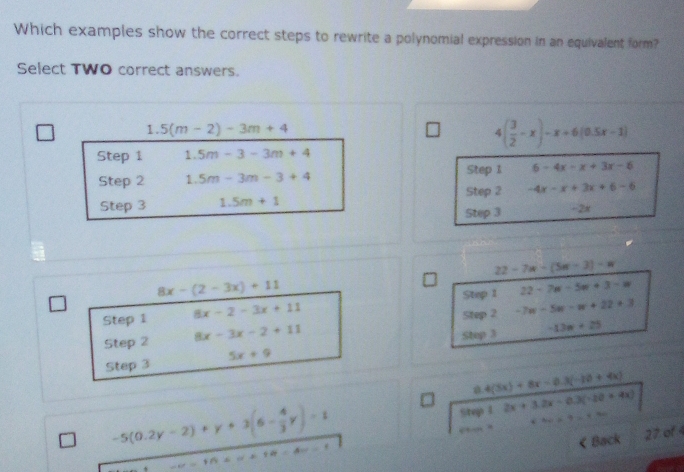 Which examples show the correct steps to rewrite a polynomial expression in an equivalent form? 
Select TWO correct answers. 
1. 5(m-2)-3m+4 4( 3/2 -x)-x+6(0.5x-1)
Step 1 1.5m-3-3m+4
Step 2 1. 5m-3m-3+4 Step 1 6-4x-x+3x-6
Step 3 1.5m+1 Step 2 -4x-x+3x+6-6
Step 3 -2x
22-7n-(5n-3)-n
8x-(2-3x)+11
Step 1 22-7n-5n+3-w
Step 1 8x-2-3x+11 Step 2 -7w-5w-w+22+3
Step 2 8x-3x-2+11
Step 3
Step 3 5x+9 -13n+25
0.4(3x)+8x-0.3(-10+4x)
-5(0.2y-2)+y+3(6- 4/3 y)=1
St 1.2x+3.2x-0.3(-20+4x) v(A_4)= 1/2 v(A_4) < Back 27 of  4