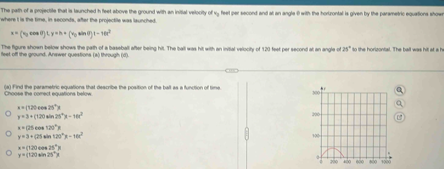 The path of a projectile that is launched h feet above the ground with an initial velocity of v₂ feet per second and at an angle ( with the horizontal is given by the parametric equations show 
where t is the time, in seconds, after the projectile was launched.
x=(v_0cos θ )t, y=h+(v_0sin θ )t-16t^2
The figure shown below shows the path of a baseball after being hit. The ball was hit with an initial velocity of 120 feet per second at an angle of 25° to the horizontal. The ball was hit at a h
feet off the ground. Answer questions (a) through (d). 
(a) Find the parametric equations that describe the position of the ball as a function of time. y
Choose the correct equations below. 300
x=(120cos 25°)t
y=3+(120sin 25°)t-16t^2
200
x=(25cos 120°)t
y=3+(25sin 120°)t-16t^2
100
x=(120cos 25°)t
y=(120sin 25°)t
200 400 600 800 1000