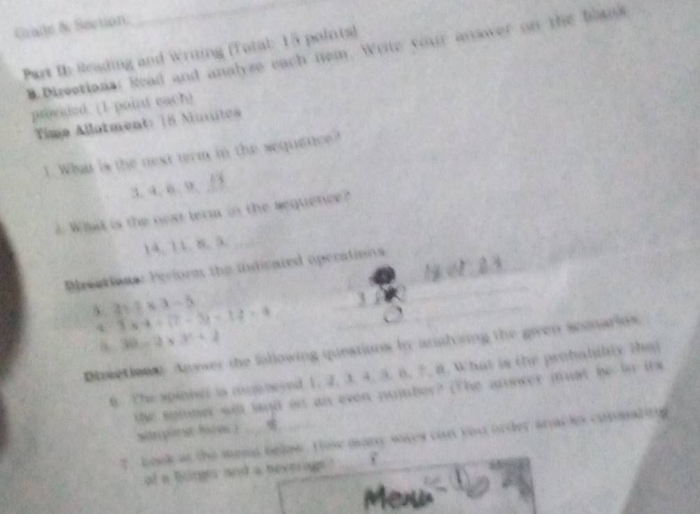 Grade & Section 
Part In Reading and Writing (Total: 15 points) B.Directions: Read and analyse each iem. Write your answer on the blans 
provided. (1 point each) 
Time Allotment: 18 Mutes 
1. What is the next term in the sequence? 
3. 4. 6. 9._ 
2 What is the next term in the sequence? 
14. 11. 8. 5._ 
_ 
Prections: Perform the indicated operations 
5. 2x.8* x-5 3* 4+(7-3)=14=9 _ 
_ 
4 30-2* 3^2+2
Dsetiowe Anower the following queations by analoring the given sconarins 
6. The spinne is munnered 1. 2. 3. 4. 3. 6. ?. 8. What is the probabilily the 
the spimer will land on an even number? (The answer must be in its 
san ples 8ace ) 
T. book as the menn below. Hose many waes cart you order anacks copmatinng 
of a binge and a beverage !