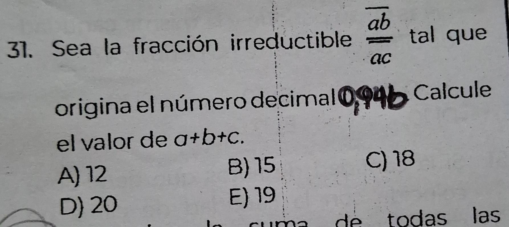 Sea la fracción irreductible frac overline aboverline ac tal que
origina el número decimal 0,94 Calcule
el valor de a+b+c.
A) 12
B) 15
C) 18
D) 20
E) 19
de todas las