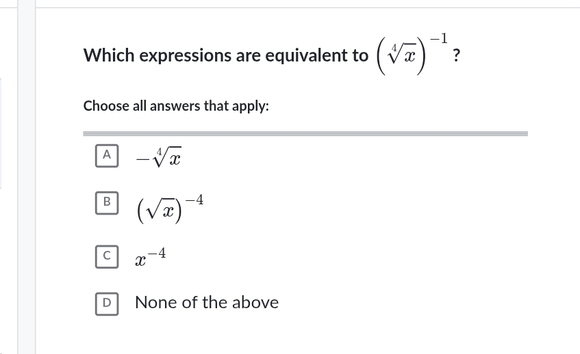 Which expressions are equivalent to (sqrt[4](x))^-1 ?
Choose all answers that apply:
A -sqrt[4](x)
B (sqrt(x))^-4
C x^(-4)
D None of the above