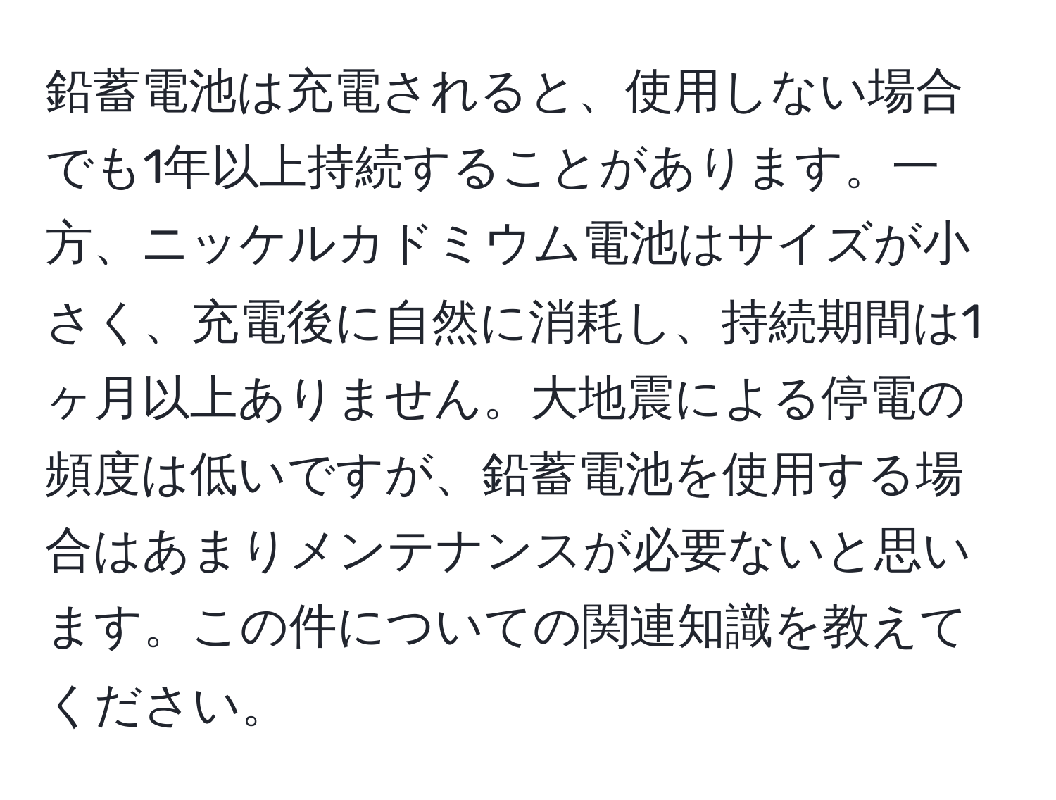 鉛蓄電池は充電されると、使用しない場合でも1年以上持続することがあります。一方、ニッケルカドミウム電池はサイズが小さく、充電後に自然に消耗し、持続期間は1ヶ月以上ありません。大地震による停電の頻度は低いですが、鉛蓄電池を使用する場合はあまりメンテナンスが必要ないと思います。この件についての関連知識を教えてください。