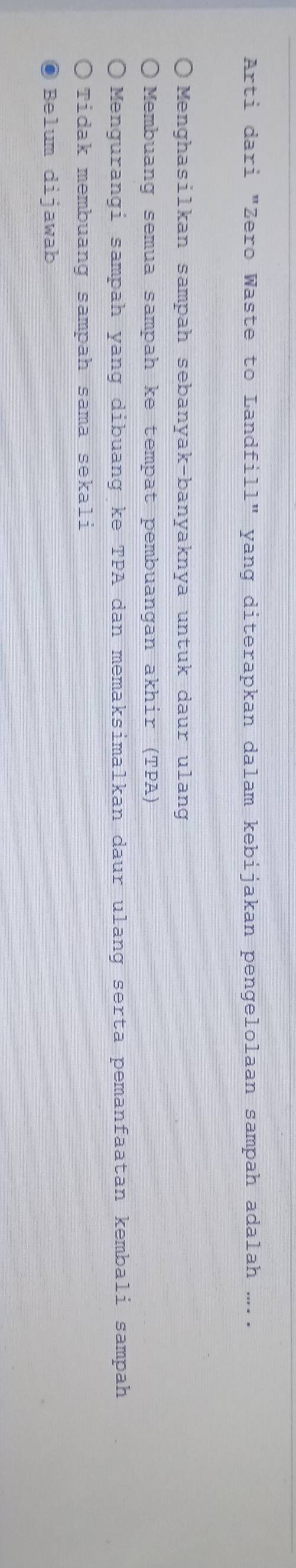 Arti dari "Zero Waste to Landfill" yang diterapkan dalam kebijakan pengelolaan sampah adalah ...
Menghasilkan sampah sebanyak-banyaknya untuk daur ulang
Membuang semua sampah ke tempat pembuangan akhir (TPA)
Mengurangi sampah yang dibuang ke TPA dan memaksimalkan daur ulang serta pemanfaatan kembali sampah
Tidak membuang sampah sama sekali
Belum dijawab