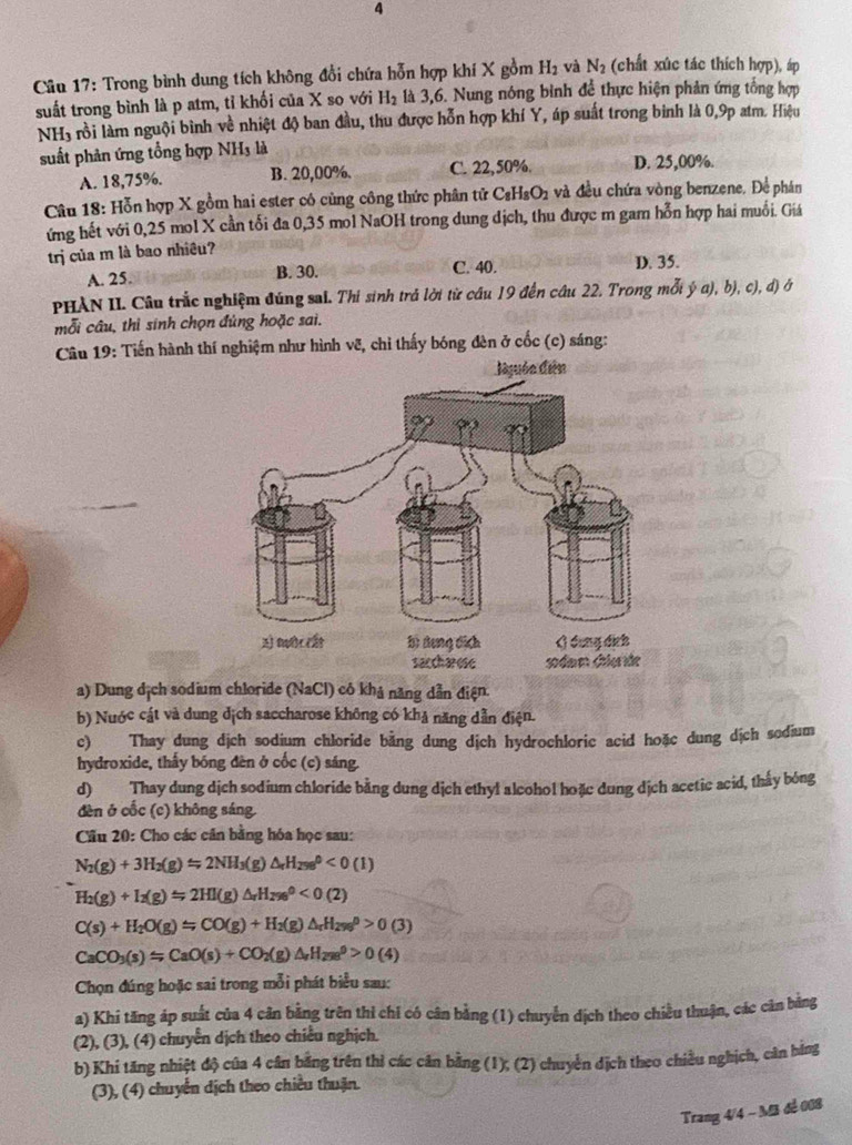 Trong bình dung tích không đổi chứa hỗn hợp khí X gồm H_2 và N_2 (chất xúc tác thích hợp), áp
suất trong bình là p atm, tỉ khối của X so với H_2 là 3,6. Nung nóng bình để thực hiện phản ứng tổng hợp
NH3 rồi làm nguội bình về nhiệt độ ban đầu, thu được hỗn hợp khí Y, áp suất trong binh là 0,9p atm. Hiệu
suất phản ứng tổng hợp NH3 là
A. 18,75%. B. 20,00%. C. 22,50%. D. 25,00%.
Câu 18: Hỗn hợp X gồm hai ester có cùng công thức phân tử C₈HsO1 và đều chứa vòng benzene. Để phán
ứng hết với 0,25 mol X cần tối đa 0,35 mol NaOH trong dung dịch, thu được m gam hỗn hợp hai muối. Giá
trị của m là bao nhiêu?
A. 25. B. 30. C. 40.
D. 35.
PHAN II. Câu trắc nghiệm đúng sai. Thi sinh trả lời từ cầu 19 đến câu 22. Trong mỗi ý a), b), c), đ) ở
mỗi câu, thì sinh chọn đủng hoặc sai.
Câu 19: Tiến hành thí nghiệm như hình vẽ, chỉ thấy bóng đèn ở cốc (c) sáng:
a) Dung địch sodium chloride (NaCl) cô khả năng dẫn điện.
b) Nuớc cát và dung dịch saccharose không có khả năng dẫn điện.
c) Thay dung dịch sodium chloride bằng dung dịch hydrochloric acid hoặc dung dịch sodium
hydroxide, thấy bóng đèn ở cốc (c) sáng.
d) Thay dung dịch sodium chloride bằng dung dịch ethyl alcohol hoặc dung dịch acetic acid, thầy bóng
đèn ở cốc (c) không sáng.
Cầu 20: Cho các cân bằng hóa học sau:
N_2(g)+3H_2(g)Longleftrightarrow 2NH_3(g)△ _rH_(298)^0<0(1)
H_2(g)+I_2(g)Longleftrightarrow 2HI(gH_2e^0<0(2)<0(2)
C(s)+H_2O(g)=CO(g)+H_2(g)△ _rH_(296)^0>0(3)
CaCO_3(s)=CaO(s)+CO_2(g)△ _rH_(298)^9>0(4)
Chọn đúng hoặc sai trong mỗi phát biểu sau:
a) Khi tăng áp suất của 4 cản bằng trên thì chỉ có cân bằng (1) chuyển dịch theo chiều thuận, các cân bảng
(2), (3), (4) chuyển dịch theo chiều nghịch.
b) Khi tăng nhiệt độ của 4 cần bằng trên thì các căn bằng (1); (2) chuyển dịch theo chiều nghịch, căn bằng
(3), (4) chuyển dịch theo chiều thuận.
Trang 4/4 - Mã đe 008