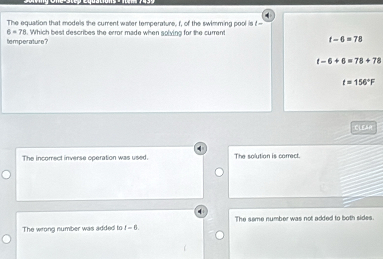 Sotving One-Step equations > Item 7459
The equation that models the current water temperature, f, of the swimming pool is f-
6=78. Which best describes the error made when solving for the current
temperature?
t-6=78
t-6+6=78+78
t=156°F
CLEAM
The incorrect inverse operation was used. The solution is correct.
The same number was not added to both sides.
The wrong number was added to t-6.