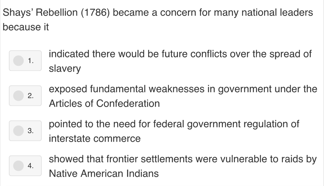 Shays' Rebellion (1786) became a concern for many national leaders
because it
indicated there would be future conflicts over the spread of
1.
slavery
exposed fundamental weaknesses in government under the
2.
Articles of Confederation
3. pointed to the need for federal government regulation of
interstate commerce
showed that frontier settlements were vulnerable to raids by
4.
Native American Indians