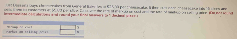 Just Desserts buys cheesecakes from General Bakeries at $25.30 per cheesecake. It then cuts each cheesecake into 16 slices and 
sells them to customers at $5.80 per slice. Calculate the rate of markup on cost and the rate of markup on selling price. (Do not round 
intermediate calculations and round your final answers to 1 decimal place.) 
Markup on cost %
Markup on selling price %