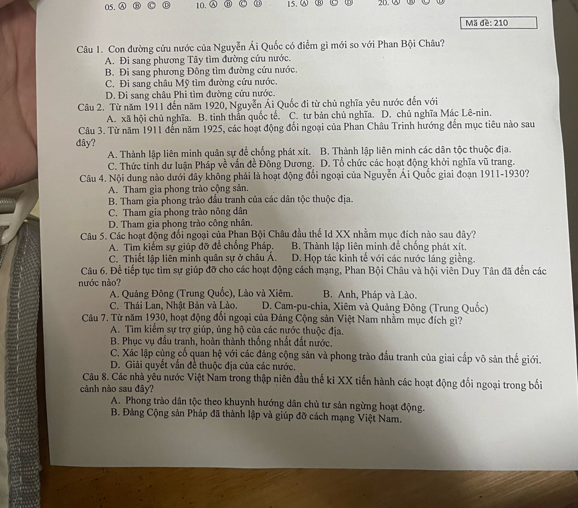 Ⓐ ⑬ C Ⓓ 10. Ⓐ B D 15. Ⓐ Ⓑ 20. ⑧
Mã đề: 210
Câu 1. Con đường cứu nước của Nguyễn Ái Quốc có điểm gì mới so với Phan Bội Châu?
A. Đi sang phương Tây tìm đường cứu nước.
B. Đi sang phương Đông tìm đường cứu nước.
C. Đi sang châu Mỹ tìm đường cứu nước.
D. Đi sang châu Phi tìm đường cứu nước.
Câu 2. Từ năm 1911 đến năm 1920, Nguyễn Ái Quốc đi từ chủ nghĩa yêu nước đến với
A. xã hội chủ nghĩa. B. tinh thần quốc tế. C. tư bản chủ nghĩa. D. chủ nghĩa Mác Lê-nin.
Câu 3. Từ năm 1911 đến năm 1925, các hoạt động đối ngoại của Phan Châu Trinh hướng đến mục tiêu nào sau
đây?
A. Thành lập liên minh quân sự để chống phát xít. B. Thành lập liên minh các dân tộc thuộc địa.
C. Thức tinh dư luận Pháp về vấn đề Đông Dương. D. Tổ chức các hoạt động khởi nghĩa vũ trang.
Câu 4. Nội dung nào dưới đây không phải là hoạt động đối ngoại của Nguyễn Ái Quốc giai đoạn 1911-1930?
A. Tham gia phong trào cộng sản.
B. Tham gia phong trào đấu tranh của các dân tộc thuộc địa.
C. Tham gia phong trào nông dân
D. Tham gia phong trào công nhân.
Câu 5. Các hoạt động đối ngoại của Phan Bội Châu đầu thế Id XX nhằm mục đích nào sau đây?
A. Tìm kiếm sự giúp đỡ để chống Pháp.  B Thành lập liên minh để chống phát xít.
C. Thiết lập liên minh quân sự ở châu Á. D. Họp tác kinh tế với các nước láng giềng.
Câu 6. Để tiếp tục tìm sự giúp đỡ cho các hoạt động cách mạng, Phan Bội Châu và hội viên Duy Tân đã đến các
nước nào?
A. Quảng Đông (Trung Quốc), Lào và Xiêm. B. Anh, Pháp và Lào.
C. Thái Lan, Nhật Bản và Lào. D. Cam-pu-chia, Xiêm và Quảng Đông (Trung Quốc)
Câu 7. Từ năm 1930, hoạt động đối ngoại của Đảng Cộng sản Việt Nam nhằm mục đích gì?
A. Tìm kiểm sự trợ giúp, ủng hộ của các nước thuộc địa.
B. Phục vụ đấu tranh, hoàn thành thống nhất đất nước.
C. Xác lập cùng cố quan hệ với các đảng cộng sản và phong trào đấu tranh của giai cấp vô sản thế giới.
D. Giải quyết vấn đề thuộc địa của các nước.
Câu 8. Các nhà yêu nước Việt Nam trong thập niên đầu thế ki XX tiến hành các hoạt động đối ngoại trong bối
cảnh nào sau đây?
A. Phong trào dân tộc theo khuynh hướng dân chủ tư sản ngừng hoạt động.
B. Đảng Cộng sản Pháp đã thành lập và giúp đỡ cách mạng Việt Nam.