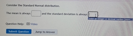 Consider the Standard Normal distribution. 
The mean is always □ and the standard deviation is always 15° T 
Enter an integer or decimal number (more. 
Question Help: Video 
Submit Question Jump to Answer