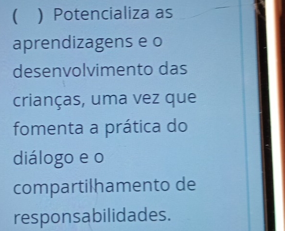 ( ) Potencializa as 
aprendizagens e o 
desenvolvimento das 
crianças, uma vez que 
fomenta a prática do 
diálogo e o 
compartilhamento de 
responsabilidades.