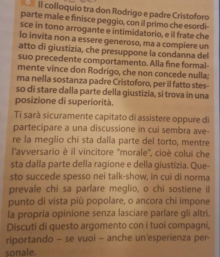 II colloquio tra don Rodrigo e padre Cristoforo 
parte male e finisce peggio, con il primo che esordi- 
sce in tono arrogante e intimidatorio, e il frate che 
lo invita non a essere generoso, ma a compiere un 
atto di giustizia, che presuppone la condanna del 
suo precedente comportamento. Alla fine formal- 
mente vince don Rodrigo, che non concede nulla; 
ma nella sostanza padre Cristoforo, per il fatto stes- 
so di stare dalla parte della giustizia, si trova in una 
posizione di superiorità. 
Ti sarà sicuramente capitato di assistere oppure di 
partecipare a una discussione in cui sembra ave- 
re la meglio chi sta dalla parte del torto, mentre 
l’avversario è il vincitore “morale”, cioè colui che 
sta dalla parte della ragione e della giustizia. Que- 
sto succede spesso nei talk-show, in cui di norma 
prevale chi sa parlare meglio, o chi sostiene il 
punto di vista più popolare, o ancora chi impone 
la propria opinione senza lasciare parlare gli altri. 
Discuti di questo argomento con i tuoi compagni, 
riportando - se vuoi - anche un'esperienza per- 
sonale.