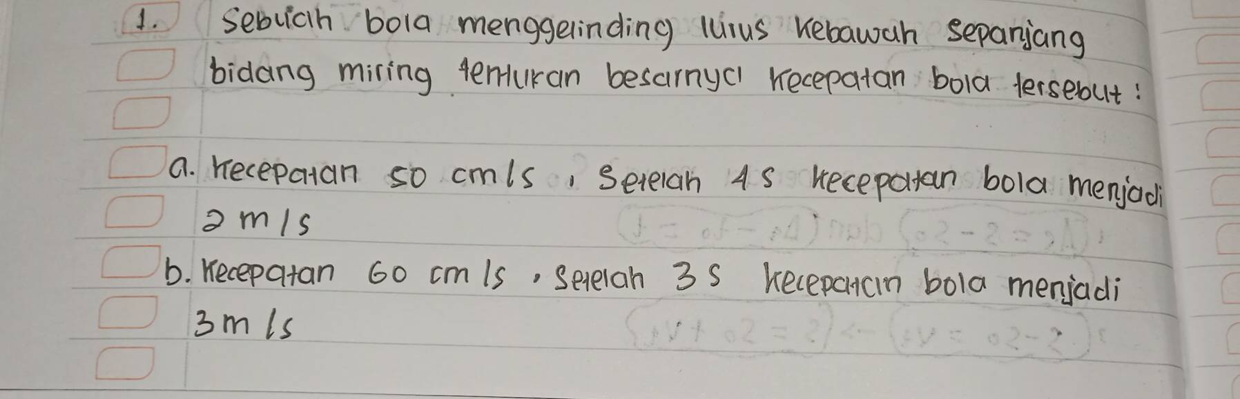 Sebuich bola menggelinding lurus Kebawah sepanjang 
bidang miring tenran besarnyc1 recepatan bola tersebut: 
a. recepatan so cmls, Setelan 4S Keceparan bola menjad 
omis 
b. Kecepatan 60 cmis, Setelan 3 S kecepacn bola menjadi
3mis