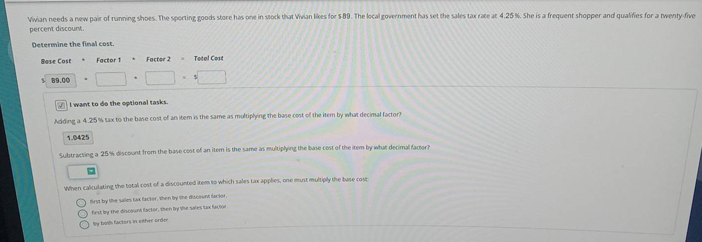 Vivian needs a new pair of running shoes. The sporting goods store has one in stock that Vivian likes for $89. The local government has set the sales tax rate at 4.25%. She is a frequent shopper and qualifies for a twenty-five
percent discount.
Determine the final cost.
Base Cost Factor 1 Factor 2 = Total Cost
$ 89.00 □ *□ =$□
I want to do the optional tasks.
Adding a 4.25% tax to the base cost of an item is the same as multiplying the base cost of the item by what decimal factor?
1.0425
Subtracting a 25% discount from the base cost of an item is the same as multiplying the base cost of the item by what decimal factor?
When calculating the total cost of a discounted item to which sales tax applies, one must multiply the base cost:
first by the sales tax factor, then by the discount factor.
first by the discount factor, then by the sales tax factor.
by both factors in either order