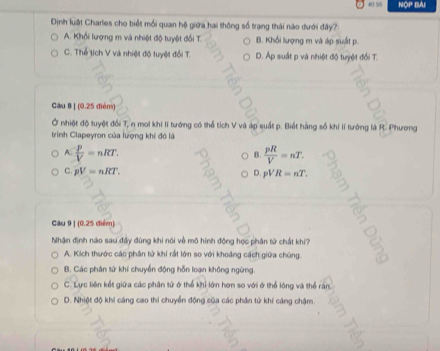 40 56 NOP BAI
Định luật Charles cho biết mối quan hệ giữa hai thông số trạng thái nào dưới đây?
A. Khối lượng m và nhiệt độ tuyệt đối T. B. Khối lượng m và áp suất p.
C. Thể tích V và nhiệt độ tuyệt đổi T. D. Áp suất p và nhiệt độ tuyệt đối T.
Câu 8 1(0.256 (êm)
Ở nhiệt độ tuyệt đối T, n mol khí lí tướng có thể tích V và áp suất p. Biết hàng số khí lí tưởng là R. Phương
trinh Clapeyron của lượng khí đó là
A.  p/V =nRT.  pR/V =nT. 
B.
C. pV=nRT. D. pVR=nT. 
C2
Câu 9 | (0.25 điểm)
a
Nhận định nào sau đầy đúng khi nói về mô hình động học phân tử chất khi?
A. Kích thước các phần tử khí rất lớn so với khoảng cách giữa chúng.
B. Các phân tử khí chuyển động hỗn loạn không ngừng.
C. Lực liên kết giữa các phân tử ở thể khi lớn hơn so với ở thể lóng và thể rấn.
D. Nhiệt độ khí cáng cao thi chuyển động của các phân tử khí cảng chậm.