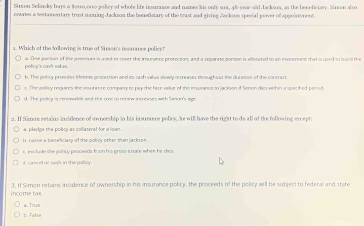 Simon Selinsky buys a $200,000 policy of whole life insurance and names his only son, 48-year -old Jackson, as the beneficiary. Simon also
creates a testamentary trust naming Jackson the beneficiary of the trust and giving Jackson special power of appointment.
_
_
1. Which of the following is true of Simon's insurance policy?
a. One portion of the premium is used to cover the insurance protection, and a separate portion is allocated to an investment that is used to build the
policy's cash value.
b. The policy provides lifetime protection and its cash value slowly increases throughout the duration of the contract.
c. The policy requires the insurance company to pay the face value of the insurance to Jackson if Simon dies within a specified period.
d. The policy is renewable and the cost to renew increases with Simon's age.
2. If Simon retains incidence of ownership in his insurance policy, he will have the right to do all of the following except:
a. pledge the policy as collateral for a loan.
b. name a beneficiary of the policy other than Jackson.
c. exclude the policy proceeds from his gross estate when he dies.
d. cancel or cash in the policy.
3. If Simon retains incidence of ownership in his insurance policy, the proceeds of the policy will be subject to federal and state
income tax.
a. True
b. False